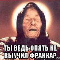  Ты ведь опять не выучил Франка?