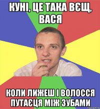 куні, це така вєщ, вася коли лижеш і волосся путаєця між зубами