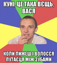 куні, це така вєщь, вася коли лижеш і волосся путаєця між зубами