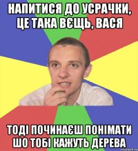 напитися до усрачки, це така вєщь, вася тоді починаєш понімати шо тобі кажуть дерева