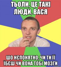 тьоли, це такі люди, вася шо нєпонятно, чи ти її їбєш чи вона тобі мозги