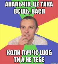 анальчік, це така вєщь, вася коли луччє шоб ти а не тебе