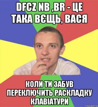 dfcz nb ,br - це така вєщь, вася коли ти забув переключить раскладку клавіатури