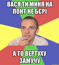 Вася ти миня на понт не бєрі а то вертуху замучу