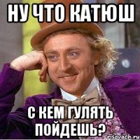 ну что Катюш с кем гулять пойдешь?