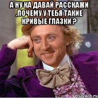 А ну ка давай расскажи ,почему у тебя такие кривые глазки ? 