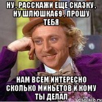 Ну , расскажи еще сказку , ну шлюшка69 , прошу тебя Нам всем интересно сколько миньетов и кому ты делал