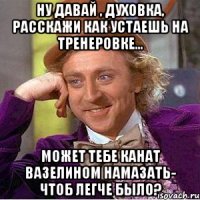 Ну давай , Духовка, расскажи как устаешь на тренеровке... Может тебе канат вазелином намазать- чтоб легче было?