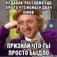 Ну давай, расскажи еще про то что мемы и двач хуйня Признай что ты просто быдло