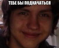 тебе бы подкачаться 
