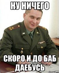 ну ничего скоро и до баб даебусь