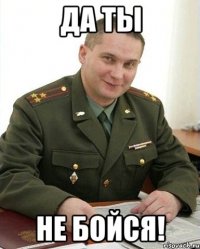 да ты не бойся!