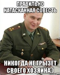 правильно натасканная совесть никогда не грызет своего хозяина:)