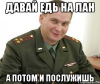 давай едь на лан а потом и послужишь