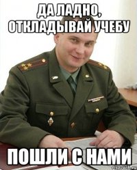 Да ладно, откладывай учебу пошли с нами