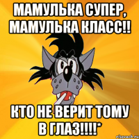 мамулька супер, мамулька класс!! кто не верит тому в глаз!!!*