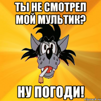 ты не смотрел мой мультик? ну погоди!