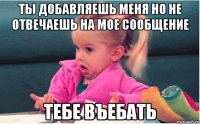 ты добавляешь меня но не отвечаешь на мое сообщение тебе въебать