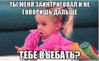 ты меня заинтриговал и не говоришь дальше тебе въебать?