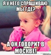 я у него спрашиваю: мы где? а он говорит в москве!