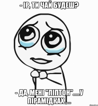 - ір, ти чай будеш? - да, мені "ліптон".....у пірамідках.....