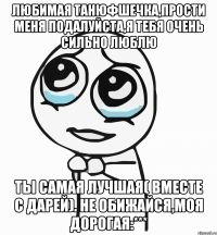 любимая танюфшечка,прости меня подалуйста,я тебя очень сильно люблю ты самая лучшая( вместе с дарей). не обижайся,моя дорогая:***