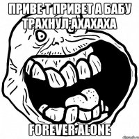 ПРИВЕ Т ПРИВЕТ А БАБУ ТРАХНУЛ АХАХАХА FOREVER alone