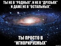 ты не в “родных”, и не в “друзьях” и даже не в “остальных” ты просто в “игнорируемых”