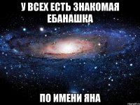 у всех есть знакомая ебанашка ПО ИМЕНИ ЯНА