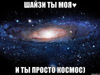 Шайзи ты моя♥ И ты просто КосмОс)