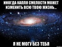 иногда капля смелости может изменить всю твою жизнь... я не могу без тебя