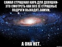 Самая страшная кара для девушки- это смотреть как все её страшные подруги выходят замуж, а она нет.