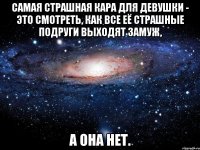 Самая страшная кара для девушки - это смотреть, как все её страшные подруги выходят замуж, а она нет.