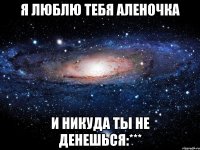 Я Люблю тебя Аленочка и никуда ты не денешься:***