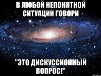 в любой непонятной ситуации говори "это дискуссионный вопрос!"