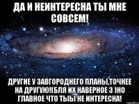 Да и неинтересна ты мне совсем! Другие у Завгороднего планы,точнее на другую!(бля их наверное 3 )но главное что тыы не интересна!