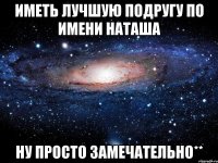 иметь лучшую подругу по имени наташа ну просто замечательно**