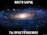 НАСТЯ БОРЩ ТЫ ПРОСТО КОСМОС