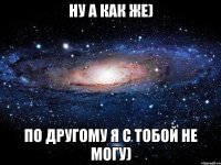 Ну а как же) По другому я с тобой не могу)