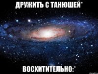 Дружить с Танюшей* Восхитительно:*