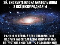 Эй, Вискунте Илона Анатольевна! Я всё вижу родная! :) P.S.: Мы не первый день знакомы, Мы – подруги навсегда! Я тебе желаю чтобы Не грустила никогда! :* <3 Родственница!