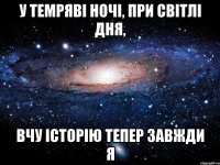 у темряві ночі, при світлі дня, вчу історію тепер завжди я