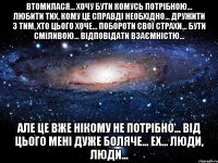 Втомилася... Хочу бути комусь потрібною... Любити тих, кому це справді необхідно... Дружити з тим, хто цього хоче... Побороти свої страхи... Бути сміливою... Відповідати взаємністю... Але це вже нікому не потрібно... Від цього мені дуже боляче... ех... люди, люди...