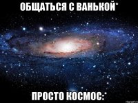 Общаться с Ванькой* Просто космос:*