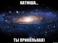 Катюша... Ты прикольная)