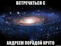 Встречаться с Андреем Порадой круто