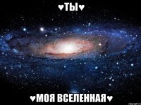 ♥ТЫ♥ ♥МОЯ ВСЕЛЕННАЯ♥