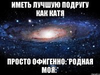 иметь лучшую подругу как катя просто офигенно:*родная моя:*