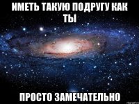 иметь такую подругу как ты просто замечательно