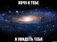 хочу к тебе и увидеть тебя